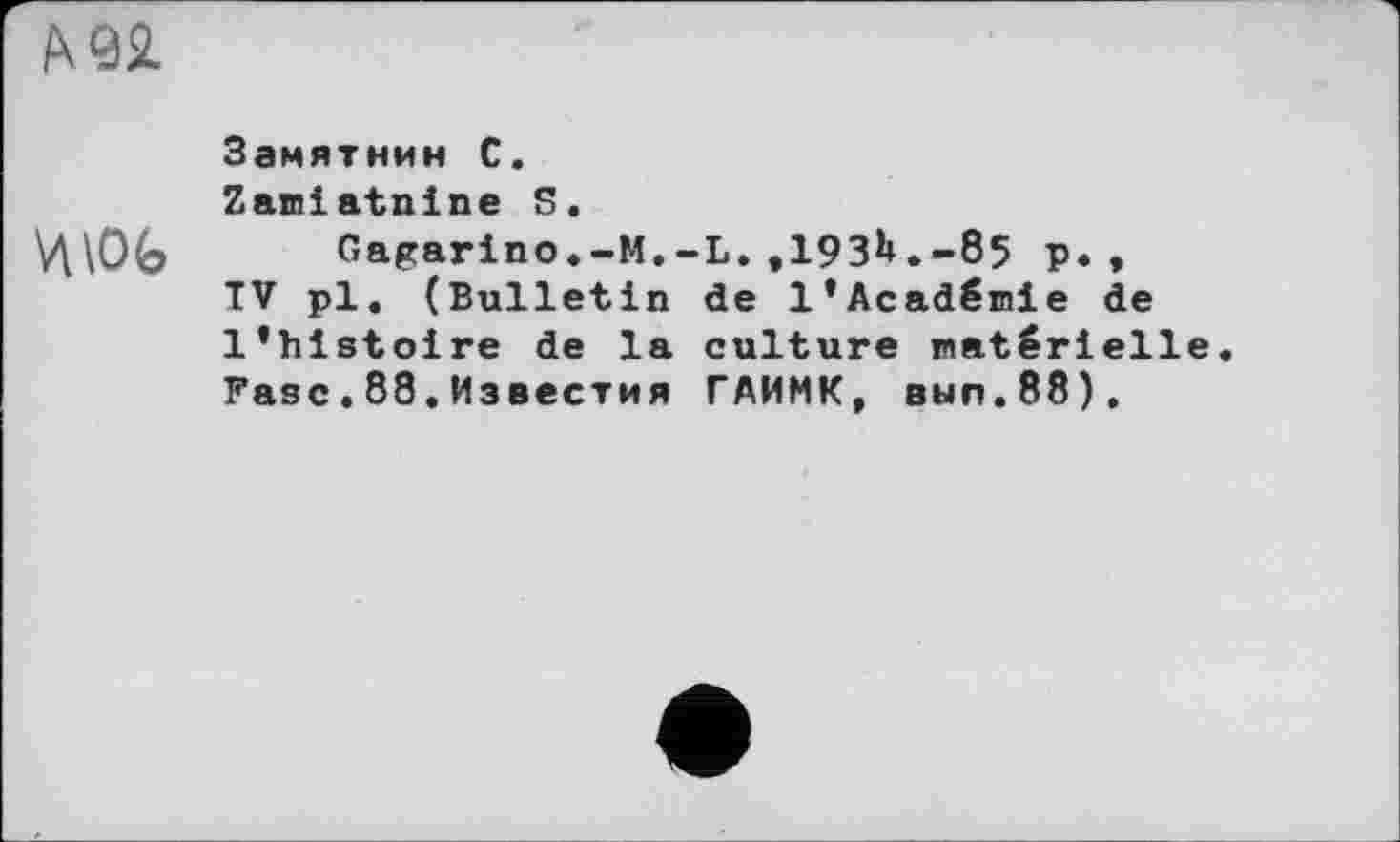 ﻿WL
Замятнин С.
Zamlatnine 5.
Ц\ОЬ	Gagarino.-М.-L.,193^.-85 р. ♦
TV pl. (Bulletin de l’Académie de l’histoire de la culture matérielle Fasc.88.Известия ГАИМК, вып.88).